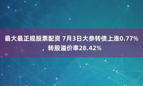 最大最正规股票配资 7月3日大参转债上涨0.77%，转股溢价率28.42%