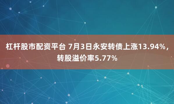 杠杆股市配资平台 7月3日永安转债上涨13.94%，转股溢价率5.77%