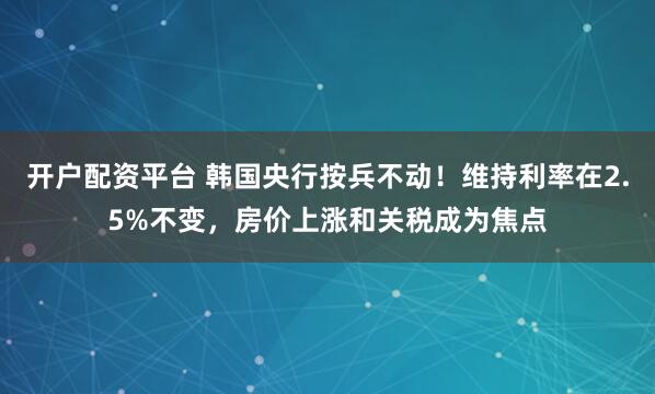 开户配资平台 韩国央行按兵不动！维持利率在2.5%不变，房价上涨和关税成为焦点