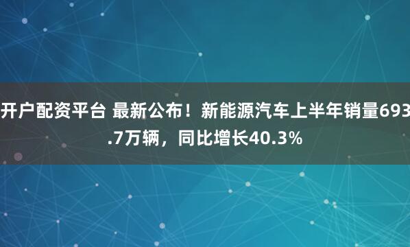 开户配资平台 最新公布！新能源汽车上半年销量693.7万辆，同比增长40.3%