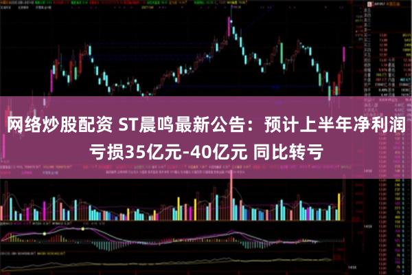 网络炒股配资 ST晨鸣最新公告：预计上半年净利润亏损35亿元-40亿元 同比转亏