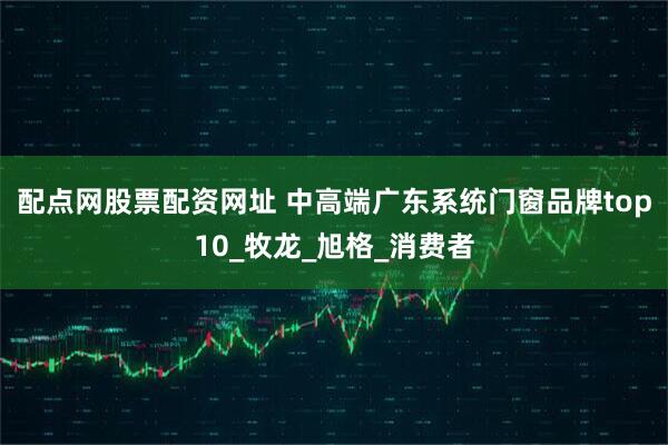 配点网股票配资网址 中高端广东系统门窗品牌top10_牧龙_旭格_消费者