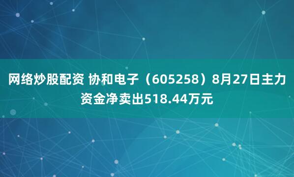 网络炒股配资 协和电子（605258）8月27日主力资金净卖出518.44万元