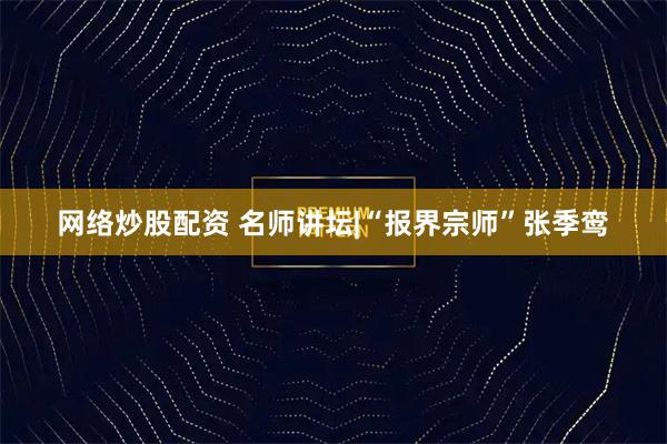 网络炒股配资 名师讲坛|“报界宗师”张季鸾