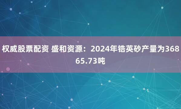 权威股票配资 盛和资源：2024年锆英砂产量为36865.73吨