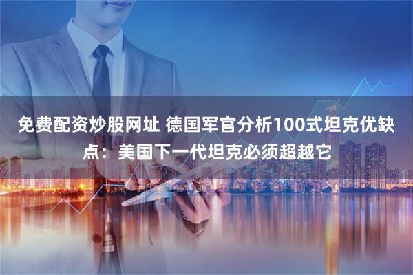 免费配资炒股网址 德国军官分析100式坦克优缺点：美国下一代坦克必须超越它
