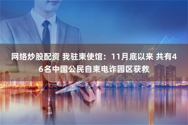 网络炒股配资 我驻柬使馆：11月底以来 共有46名中国公民自柬电诈园区获救