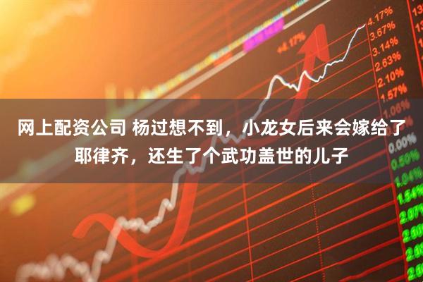 网上配资公司 杨过想不到，小龙女后来会嫁给了耶律齐，还生了个武功盖世的儿子