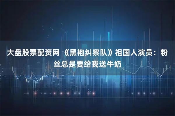 大盘股票配资网 《黑袍纠察队》祖国人演员：粉丝总是要给我送牛奶