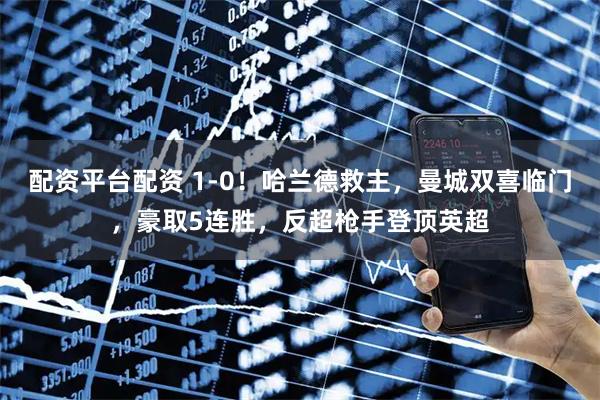 配资平台配资 1-0！哈兰德救主，曼城双喜临门，豪取5连胜，反超枪手登顶英超