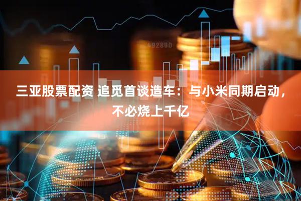 三亚股票配资 追觅首谈造车：与小米同期启动，不必烧上千亿