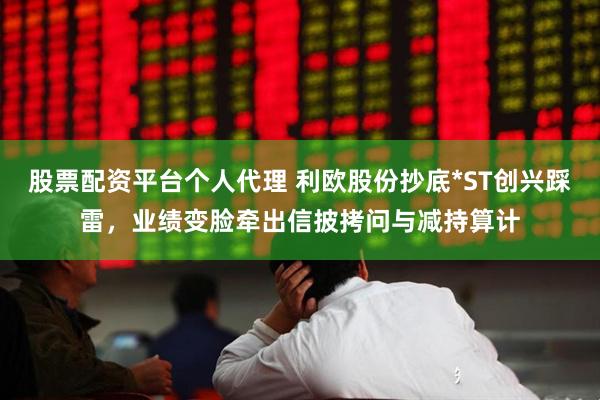 股票配资平台个人代理 利欧股份抄底*ST创兴踩雷，业绩变脸牵出信披拷问与减持算计