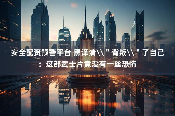 安全配资预警平台 黑泽清\＂背叛\＂了自己：这部武士片竟没有一丝恐怖