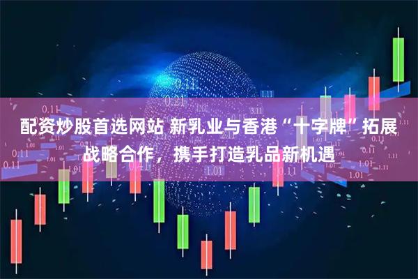配资炒股首选网站 新乳业与香港“十字牌”拓展战略合作，携手打造乳品新机遇