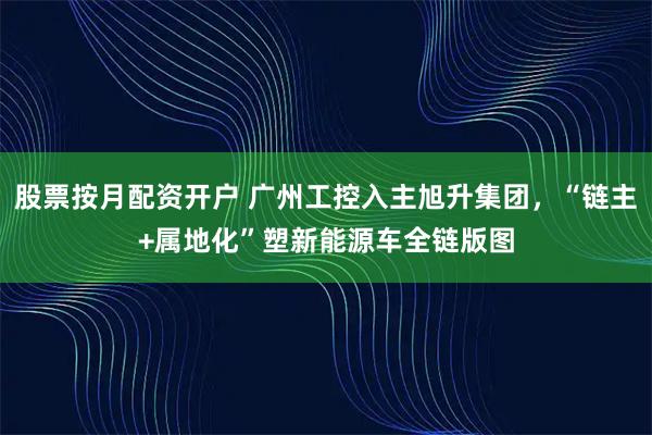 股票按月配资开户 广州工控入主旭升集团，“链主+属地化”塑新能源车全链版图