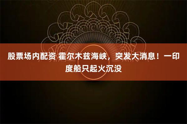 股票场内配资 霍尔木兹海峡，突发大消息！一印度船只起火沉没
